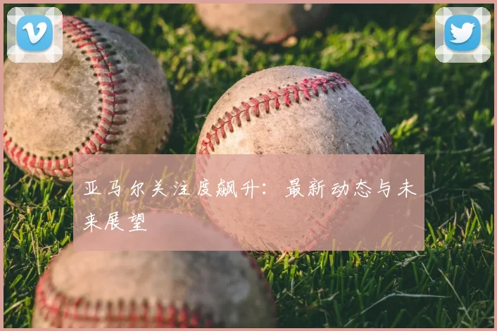 亚马尔关注度飙升：最新动态与未来展望
