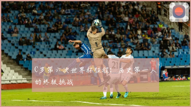 C罗第六次世界杯征程:历史第一人的终极挑战