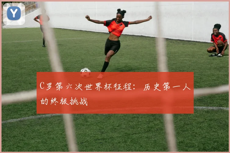 C罗第六次世界杯征程：历史第一人的终极挑战