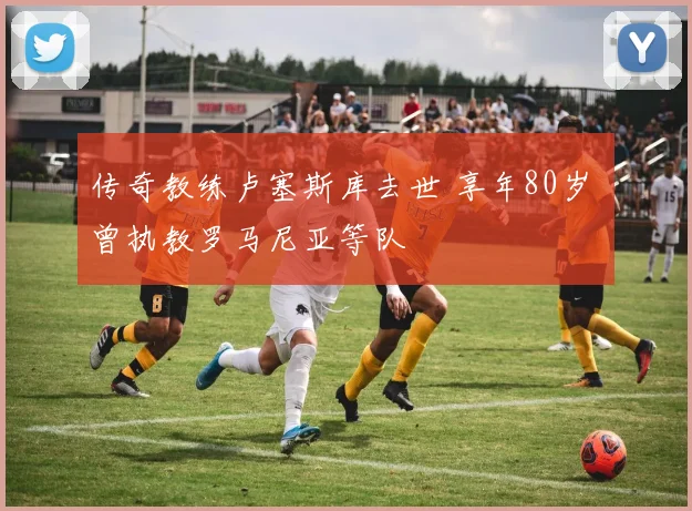 传奇教练卢塞斯库去世 享年80岁 曾执教罗马尼亚等队