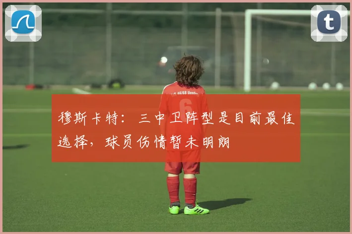 穆斯卡特:三中卫阵型是目前最佳选择,球员伤情暂未明朗