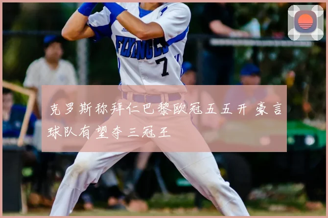 克罗斯称拜仁巴黎欧冠五五开 豪言球队有望夺三冠王
